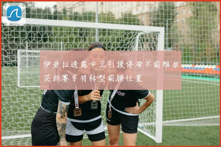 伊劳拉透露中卫引援停滞不前维尔茨新赛季将转型前腰位置