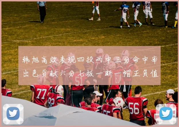 韩旭高效表现四投两中三分命中率出色贡献六分七板一断一帽正负值提升至四