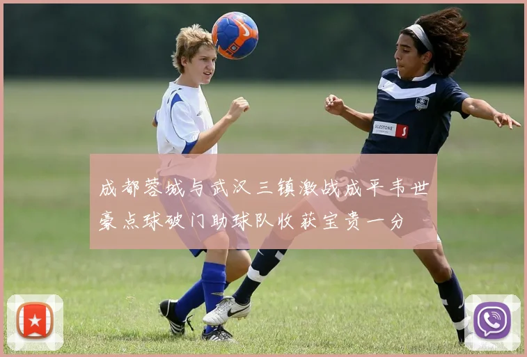 成都蓉城与武汉三镇激战成平韦世豪点球破门助球队收获宝贵一分